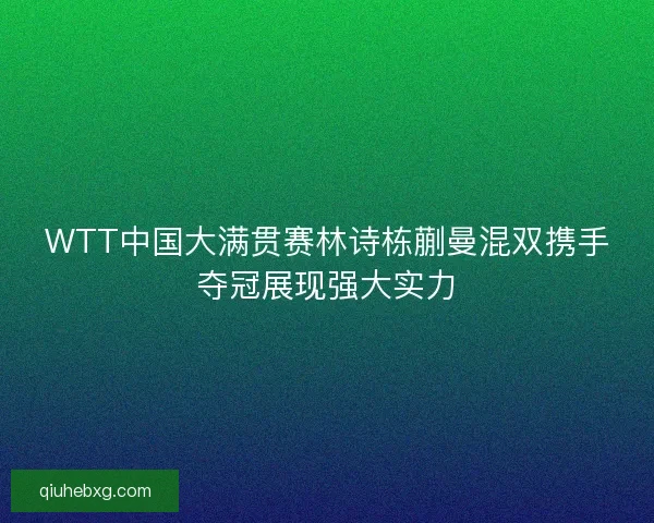 WTT中国大满贯赛林诗栋蒯曼混双携手夺冠展现强大实力
