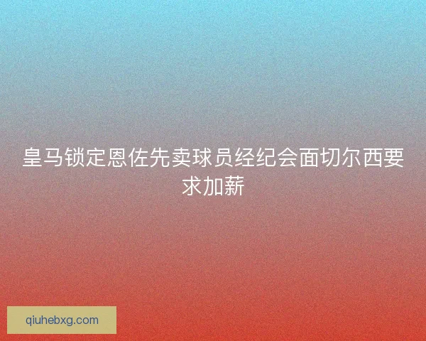 皇马锁定恩佐先卖球员经纪会面切尔西要求加薪