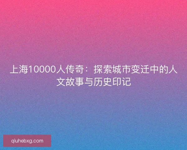 上海10000人传奇：探索城市变迁中的人文故事与历史印记