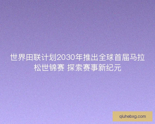 世界田联计划2030年推出全球首届马拉松世锦赛 探索赛事新纪元