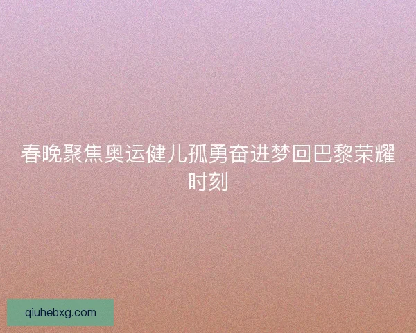 春晚聚焦奥运健儿孤勇奋进梦回巴黎荣耀时刻