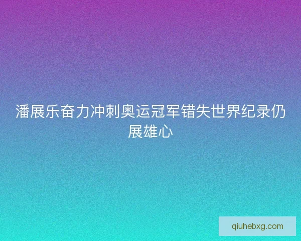 潘展乐奋力冲刺奥运冠军错失世界纪录仍展雄心